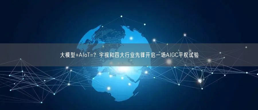 大模型+AIoT=？宇視和四大行業(yè)先鋒開啟一場AIGC平權(quán)試驗